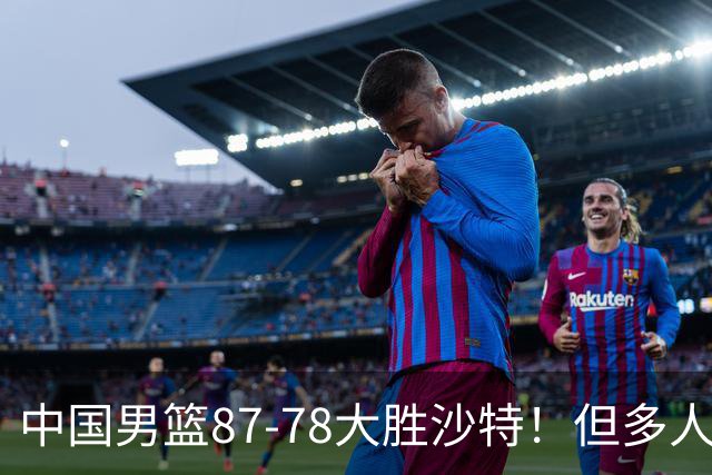 中国男篮87-78大胜沙特！但多人状态拉胯，两大缺陷或葬送夺冠路